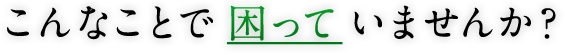 こんなことで困っていませんか？